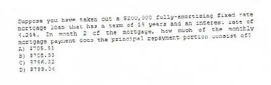 Suppose you have taken out a $200,000 fully-amortizing fixed rate mortgage loan that has a term of 15 years and an interest rate of 4.25%. In month 2 of the mortgage, how much of the monthly mortgage payment does the principal repayment portion consist of?
A) $705.51
B) $708.33
C) $796.22
D) $799.04