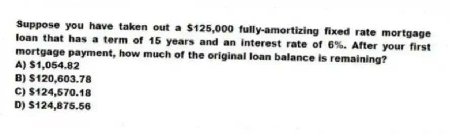 Suppose you have taken out a $125,000 fully-amortizing fixed rate mortgage loan that has a term of 15 years and an interest rate of 6%. After your first mortgage payment, how much of the original loan balance is remaining?
A) $1,054.82
B) $120,603.78
C) $124,570.18
D) $124,875.56