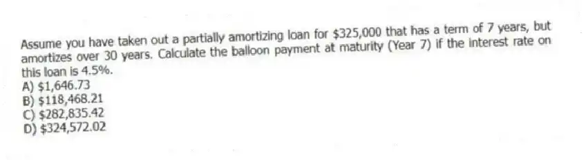 Assume you have taken out a partially amortizing loan for $325,000 that has a term of 7 years, but amortizes over 30 years. Calculate the balloon payment at maturity (Year 7) if the interest rate on this loan is 4.5%.
A) $1,646.73
B) $118,468.21
C) $282,835.42
D) $324,572.02