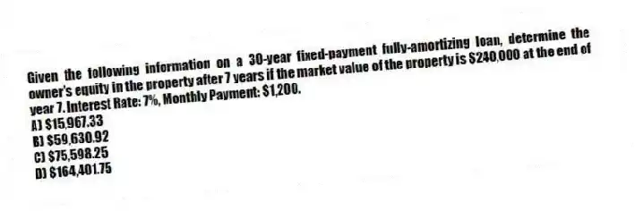 Given the following information on a 30-year fixed-payment fully-amortizing loan, determine the owner's equity in the property after 7 years if the market value of the property is $240,000 at the end of year 7. Interest Rate: 7%, Monthly Payment: $1,200.
A) $15,967.33
B) $59,630.92
C) $75,598.25
D) $164,401.75