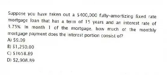 Suppose you have taken out a $400,000 fully-amortizing fixed rate mortgage loan that has a term of 15 years and an interest rate of 3.75%. In month 1 of the mortgage, how much of the monthly mortgage payment does the interest portion consist of?
A) $9.09
B) $1,250.00
C) $1658.89
D) $2,908.89