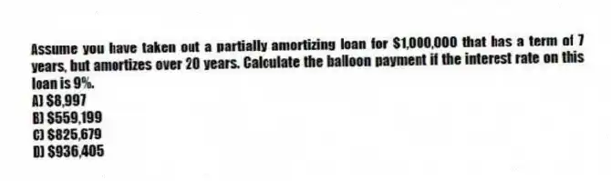 Assume you have taken out a partially amortizing loan for $1,000,000 that has a term of 7 years, but amortizes over 20 years. Calculate the balloon payment if the interest rate on this loan is 9%.
A) $8,997
B) $559,199
C) $825,679
D) $936,405