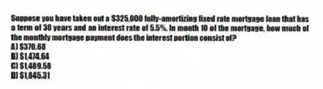 Suppose you have taken out a $325,000 fully-amortizing fixed rate mortgage loan that has a term of 30 years and an interest rate of 5.5%. In month 10 of the mortgage, how much of the monthly mortgage payment does the interest portion consist of?
A) $370.68
B) $1,474.64
C) $1,489.58
D) $1,845.31