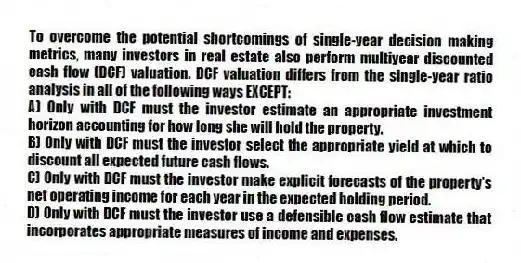 To overcome the potential shortcomings of single-year decision making metrics, many investors in real estate also perform multiyear discounted cash flow (DCF) valuation. DCF valuation differs from the single-year ratio analysis in all of the following ways EXCEPT:
A) Only with DCF must the investor estimate an appropriate investment horizon accounting for how long she will hold the property.
B) Only with DCF must the investor select the appropriate yield at which to discount all expected future cash flows.
C) Only with DCF must the investor make explicit forecasts of the property's net operating income for each year in the expected holding period.
D) Only with DCF must the investor use a defensible cash flow estimate that incorporates appropriate measures of income and expenses.