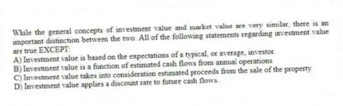 While the general concepts of investment value and market value are very similar, there is an important distinction between the two. All of the following statements regarding investment value are true EXCEPT:
A) Investment value is based on the expectations of a typical, or average, investor.
B) Investment value is a function of estimated cash flows from annual operations
C) Investment value takes into consideration estimated proceeds from the sale of the property
D) Investment value applies a discount rate to future cash flows.