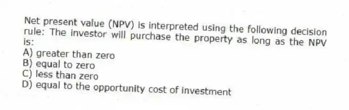 Net present value (NPV) is interpreted using the following decision rule: The investor will purchase the property as long as the NPV is:
A) greater than zero
B) equal to zero
C) less than zero
D) equal to the opportunity cost of investment