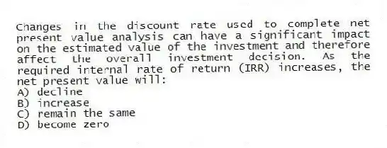 Changes in the discount rate used to complete net present value analysis can have a significant impact on the estimated value of the investment and therefore affect the overall investment decision. As the required internal rate of return (IRR) increases, the net present value will:
A) decline
B) increase
C) remain the same
D) become zero