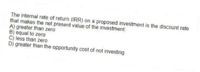 The internal rate of return (IRR) on a proposed investment is the discount rate that makes the net present value of the investment:
A) greater than zero
B) equal to zero
C) less than zero
D) greater than the opportunity cost of not investing