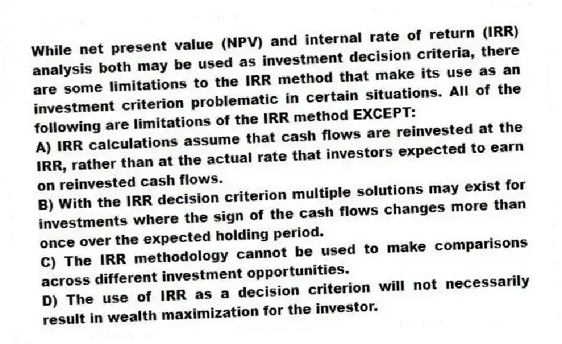 While net present value (NPV) and internal rate of return (IRR) analysis both may be used as investment decision criteria, there are some limitations to the IRR method that make its use as an investment criterion problematic in certain situations. All of the following are limitations of the IRR method EXCEPT:
A) IRR calculations assume that cash flows are reinvested at the IRR, rather than at the actual rate that investors expected to earn on reinvested cash flows.
B) With the IRR decision criterion multiple solutions may exist for investments where the sign of the cash flows changes more than once over the expected holding period.
C) The IRR methodology cannot be used to make comparisons across different investment opportunities.
D) The use of IRR as a decision criterion will not necessarily result in wealth maximization for the investor.