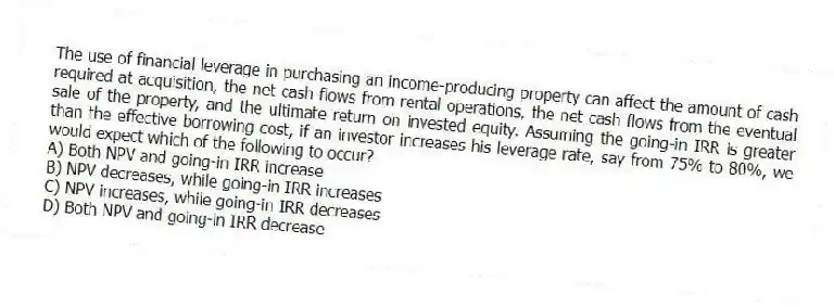The use of financial leverage in purchasing an income-producing property can affect the amount of cash required at acquisition, the net cash flows from rental operations, the net cash flows from the eventual sale of the property, and the ultimate return on invested equity. Assuming the going-in IRR is greater than the effective borrowing cost, if an investor increases his leverage rate, say from 75% to 80%, we would expect which of the following to occur?
A) Both NPV and going-in IRR increase
B) NPV decreases, while going-in IRR increases
C) NPV increases, while going-in IRR decreases
D) Both NPV and going-in IRR decrease