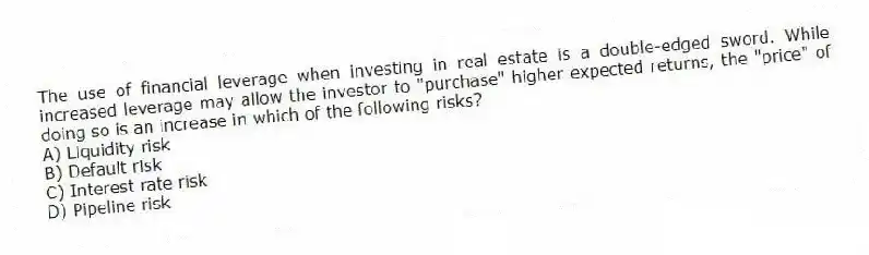 The use of financial leverage when investing in real estate is a double-edged sword. While increased leverage may allow the investor to "purchase" higher expected returns, the "price" of doing so is an increase in which of the following risks?
A) Liquidity risk
B) Default risk
C) Interest rate risk
D) Pipeline risk