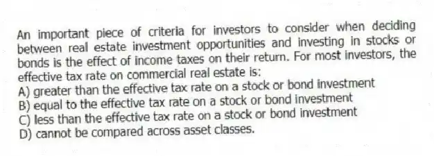 An important piece of criteria for investors to consider when deciding between real estate investment opportunities and investing in stocks or bonds is the effect of income taxes on their return. For most investors, the effective tax rate on commercial real estate is:
A) greater than the effective tax rate on a stock or bond investment
B) equal to the effective tax rate on a stock or bond investment
C) less than the effective tax rate on a stock or bond investment
D) cannot be compared across asset classes.