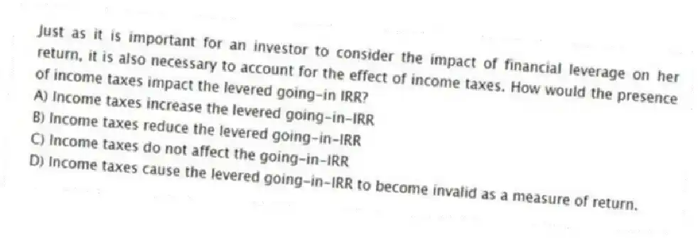 Just as it is important for an investor to consider the impact of financial leverage on her return, it is also necessary to account for the effect of income taxes. How would the presence of income taxes impact the levered going-in IRR?
A) Income taxes increase the levered going-in-IRR
B) Income taxes reduce the levered going-in-IRR
C) Income taxes do not affect the going-in-IRR
D) Income taxes cause the levered going-in-IRR to become invalid as a measure of return.