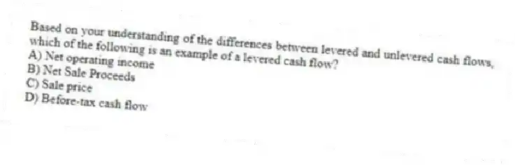 Based on your understanding of the differences between levered and unlevered cash flows, which of the following is an example of a levered cash flow?
A) Net operating income
B) Net Sale Proceeds
C) Sale price
D) Before-tax cash flow
