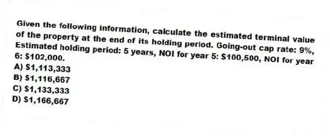 Given the following information, calculate the estimated terminal value of the property at the end of its holding period. Going-out cap rate: 9%, Estimated holding period: 5 years, NOI for year 5: $100,500, NOI for year 6: $102,000.
A) $1,113,333
B) $1,116,667
C) $1,133,333
D) $1,166,667