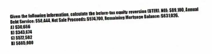 Given the following information, calculate the before-tax equity reversion (BTER). NOI: $89,100, Annual Debt Service: $58,444, Net Sale Proceeds: $974,700, Remaining Mortgage Balance: $631,026.
A) $30,656
B) $343,674
C) $572,582
D) $885,600