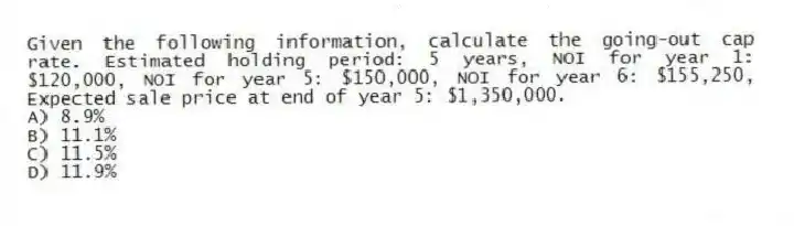 Given the following information, calculate the going-out cap rate. Estimated holding period: 5 years, NOI for year 1: $120,000, NOI for year 5: $150,000, NOI for year 6: $155,250, Expected sale price at end of year 5: $1,350,000.
A) 8.9%
B) 11.1%
C) 11.5%
D) 11.9%