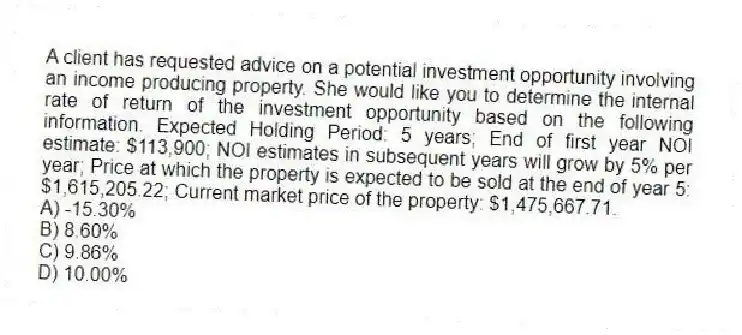A client has requested advice on a potential investment opportunity involving an income producing property. She would like you to determine the internal rate of return of the investment opportunity based on the following information. Expected Holding Period: 5 years; End of first year NOI estimate: $113,900; NOI estimates in subsequent years will grow by 5% per year; Price at which the property is expected to be sold at the end of year 5: $1,615,205.22; Current market price of the property: $1,475,667.71.
A) -15.30%
B) 8.60%
C) 9.86%
D) 10.00%