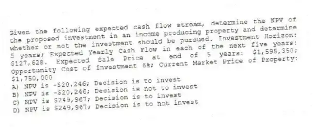 Given the following expected cash flow stream, determine the NPV of the proposed investment in an income producing property and determine whether or not the investment should be pursued. Investment Horizon: 5 years; Expected Yearly Cash Flow in each of the next five years: $127,628. Expected Sale Price at end of 5 years: $1,595,350; Opportunity Cost of Investment 6%; Current Market Price of Property: $1,750,000
A) NPV is -$20,246; Decision is to invest
B) NPV is -$20,246; Decision is not to invest
C) NPV is $249,967; Decision is to invest
D) NPV is $249,967; Decision is to not invest