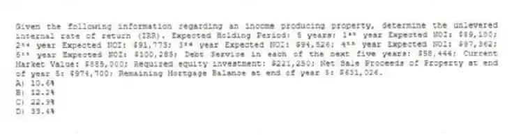 Given the following information regarding an income producing property, determine the unlevered internal rate of return (IRR). Expected Holding Period: 5 years; 1ˢᵗ year Expected NOI: $89,100; 2ⁿᵈ year Expected NOI: $91,773; 3ʳᵈ year Expected NOI: $94,526; 4ᵗʰ year Expected NOI: $97,362; 5ᵗʰ year Expected NOI: $100,283; Debt Service in each of the next five years: $58,444; Current Market Value: $885,000; Required equity investment: $221,250; Net Sale Proceeds of Property at end of year 5: $974,700; Remaining Mortgage Balance at end of year 5: $631,026.
A) 10.6%
B) 12.2%
C) 22.9%
D) 33.4%
