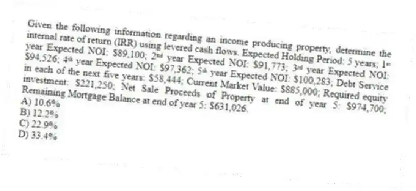 Given the following information regarding an income producing property, determine the internal rate of return (IRR) using levered cash flows. Expected Holding Period: 5 years; 1ˢᵗ year Expected NOI: $89,100; 2ⁿᵈ year Expected NOI: $91,773; 3ʳᵈ year Expected NOI: $94,526; 4ᵗʰ year Expected NOI: $97,362; 5ᵗʰ year Expected NOI: $100,283; Debt Service in each of the next five years: $58,444; Current Market Value: $885,000; Required equity investment: $221,250; Net Sale Proceeds of Property at end of year 5: $974,700; Remaining Mortgage Balance at end of year 5: $631,026.
A) 10.6%
B) 12.2%
C) 22.9%
D) 33.4%