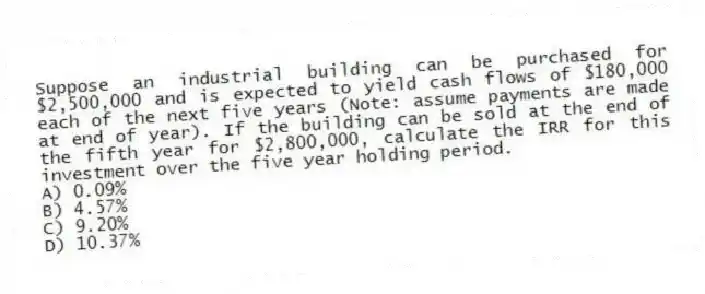 Suppose an industrial building can be purchased for $2,500,000 and is expected to yield cash flows of $180,000 each of the next five years (Note: assume payments are made at end of year). If the building can be sold at the end of the fifth year for $2,800,000, calculate the IRR for this investment over the five year holding period.
A) 0.09%
B) 4.57%
C) 9.20%
D) 10.37%
