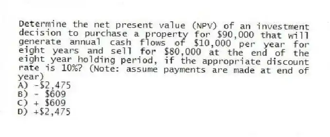 Determine the net present value (NPV) of an investment decision to purchase a property for $90,000 that will generate annual cash flows of $10,000 per year for eight years and sell for $80,000 at the end of the eight year holding period, if the appropriate discount rate is 10%? (Note: assume payments are made at end of year)
A) -$2,475
B) - $609
C) + $609
D) +$2,475