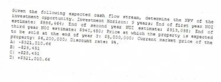 Given the following expected cash flow stream, determine the NPV of the investment opportunity. Investment Horizon: 3 years; End of first year NOI estimate: $886,464; End of second year NOI estimate: $913,058; End of third year NOI estimate: $940,450; Price at which the property is expected to be sold at the end of year 3: $5,000,000; Current market price of the property: $6,200,000; Discount rate: 9%.
A) -$321,010.66
B) -$28,451
C) +$28,451
D) +$321,010.66