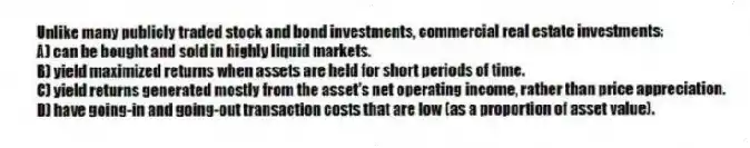 Unlike many publicly traded stock and bond investments, commercial real estate investments:
A) can be bought and sold in highly liquid markets.
B) yield maximized returns when assets are held for short periods of time.
C) yield returns generated mostly from the asset's net operating income, rather than price appreciation.
D) have going-in and going-out transaction costs that are low (as a proportion of asset value).