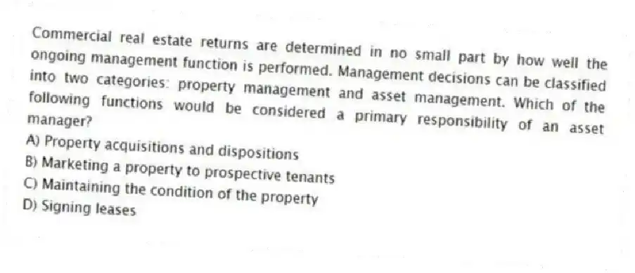 Commercial real estate returns are determined in no small part by how well the ongoing management function is performed. Management decisions can be classified into two categories: property management and asset management. Which of the following functions would be considered a primary responsibility of an asset manager?
A) Property acquisitions and dispositions
B) Marketing a property to prospective tenants
C) Maintaining the condition of the property
D) Signing leases