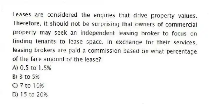 Leases are considered the engines that drive property values. Therefore, it should not be surprising that owners of commercial property may seek an independent leasing broker to focus on finding tenants to lease space. In exchange for their services, leasing brokers are paid a commission based on what percentage of the face amount of the lease?
A) 0.5 to 1.5%
B) 3 to 5%
C) 7 to 10%
D) 15 to 20%