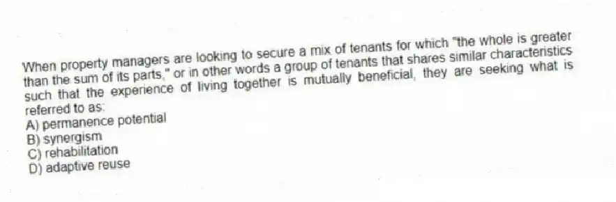 When property managers are looking to secure a mix of tenants for which "the whole is greater than the sum of its parts," or in other words a group of tenants that shares similar characteristics such that the experience of living together is mutually beneficial, they are seeking what is referred to as:
A) permanence potential
B) synergism
C) rehabilitation
D) adaptive reuse