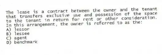 The lease is a contract between the owner and the tenant that transfers exclusive use and possession of the space to the tenant in return for rent or other consideration. In this arrangement, the owner is referred to as the:
A) lessor
B) lessee
C) agent
D) benchmark
