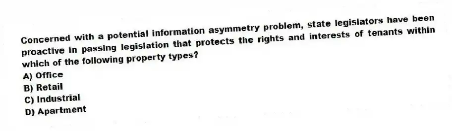 Concerned with a potential information asymmetry problem, state legislators have been proactive in passing legislation that protects the rights and interests of tenants within which of the following property types?
A) Office
B) Retail
C) Industrial
D) Apartment