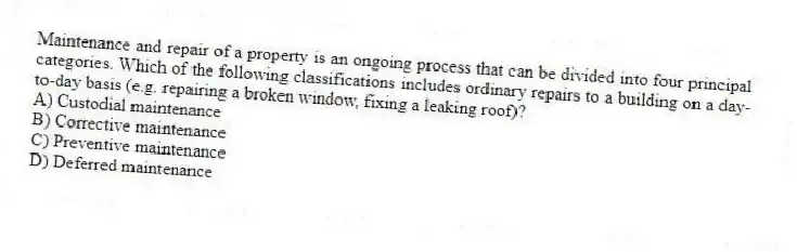 Maintenance and repair of a property is an ongoing process that can be divided into four principal categories. Which of the following classifications includes ordinary repairs to a building on a day-to-day basis (e.g. repairing a broken window, fixing a leaking roof)?
A) Custodial maintenance
B) Corrective maintenance
C) Preventive maintenance
D) Deferred maintenance