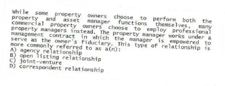 While some property owners choose to perform both the property and asset manager functions themselves, many commercial property owners choose to employ professional property managers instead. The property manager works under a management contract in which the manager is empowered to serve as the owner's fiduciary. This type of relationship is more commonly referred to as a(n):
A) agency relationship
B) open listing relationship
C) joint-venture
D) correspondent relationship