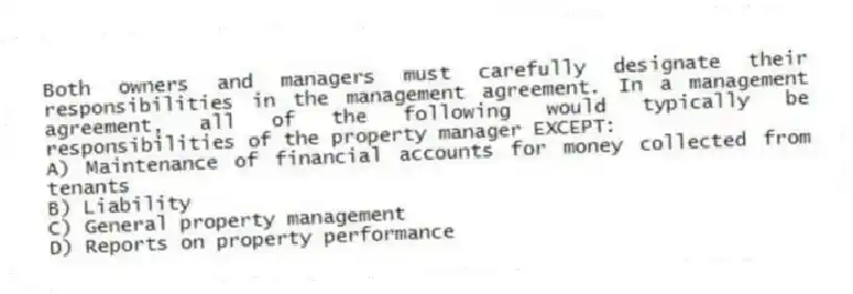 Both owners and managers must carefully designate their responsibilities in the management agreement. In a management agreement, all of the following would typically be responsibilities of the property manager EXCEPT:
A) Maintenance of financial accounts for money collected from tenants
B) Liability
C) General property management
D) Reports on property performance