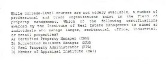 While college-level courses are not widely available, a number of professional and trade organizations exist in the field of property management. Which of the following certifications awarded by the Institute of Real Estate Management is aimed at individuals who manage larger, residential, office, industrial, or retail properties?
A) Certified Property Manager (CPM)
B) Accredited Resident Manager (ARM)
C) Real Property Administrator (RPA)
D) Member of Appraisal Institute (MAI)