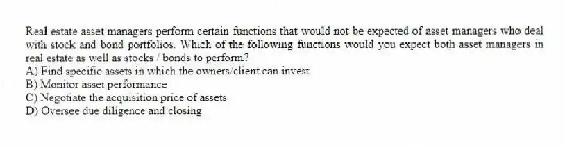 Real estate asset managers perform certain functions that would not be expected of asset managers who deal with stock and bond portfolios. Which of the following functions would you expect both asset managers in real estate as well as stocks / bonds to perform?
A) Find specific assets in which the owners/client can invest
B) Monitor asset performance
C) Negotiate the acquisition price of assets
D) Oversee due diligence and closing
