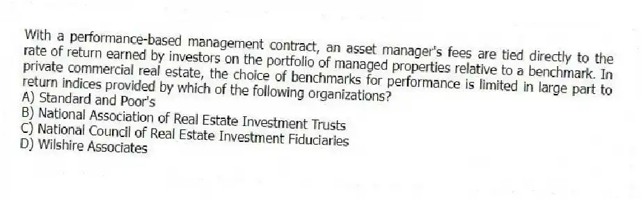 With a performance-based management contract, an asset manager's fees are tied directly to the rate of return earned by investors on the portfolio of managed properties relative to a benchmark. In private commercial real estate, the choice of benchmarks for performance is limited in large part to return indices provided by which of the following organizations?
A) Standard and Poor's
B) National Association of Real Estate Investment Trusts
C) National Council of Real Estate Investment Fiduciaries
D) Wilshire Associates