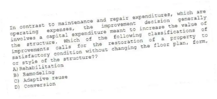 In contrast to maintenance and repair expenditures, which are operating expenses, the improvement decision generally involves a capital expenditure meant to increase the value of the structure. Which of the following classifications of improvements calls for the restoration of a property to satisfactory condition without changing the floor plan, form, or style of the structure??
A)Rehabilitation
B) Remodeling
C) Adaptive reuse
D) Conversion