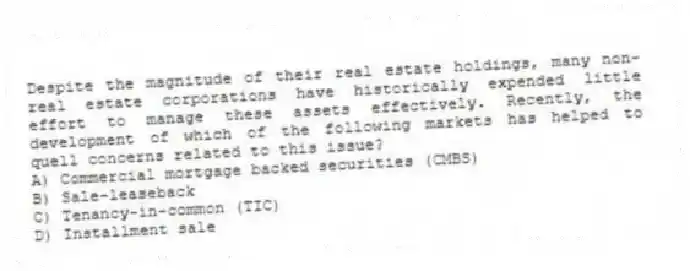 Despite the magnitude of their real estate holdings, many non-real estate corporations have historically expended little effort to manage these assets effectively. Recently, the development of which of the following markets has helped to quell concerns related to this issue?
A) Commercial mortgage backed securities (CMBS)
B) Sale-leaseback
C) Tenancy-in-common (TIC)
D) Installment sale