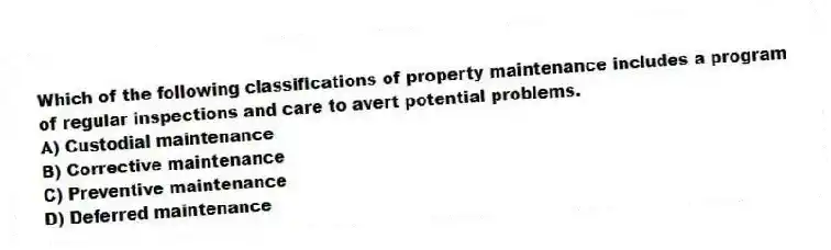 Which of the following classifications of property maintenance includes a program of regular inspections and care to avert potential problems.
A) Custodial maintenance
B) Corrective maintenance
C) Preventive maintenance
D) Deferred maintenance