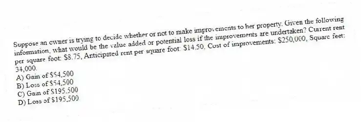 Suppose an owner is trying to decide whether or not to make improvements to her property. Given the following information, what would be the value added or potential loss if the improvements are undertaken? Current rent per square foot: $8.75, Anticipated rent per square foot: $14.50, Cost of improvements: $250,000, Square feet: 34,000.
A) Gain of $54,500
B) Loss of $54,500
C) Gain of $195,500
D) Loss of $195,500