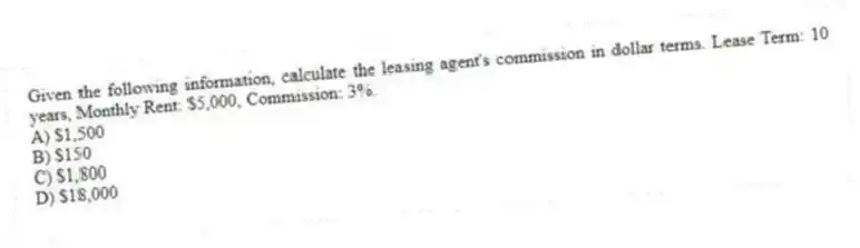 Given the following information, calculate the leasing agent's commission in dollar terms. Lease Term: 10 years, Monthly Rent: $5,000, Commission: 3%.
A) $1,500
B) $150
C) $1,800
D) $18,000