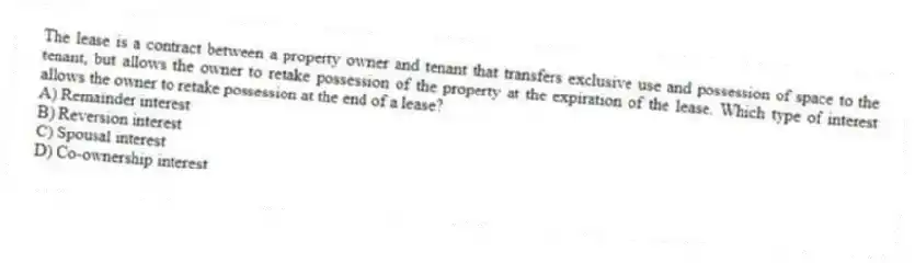 The lease is a contract between a property owner and tenant that transfers exclusive use and possession of space to the tenant, but allows the owner to retake possession of the property at the expiration of the lease. Which type of interest allows the owner to retake possession at the end of a lease?
A) Remainder interest
B) Reversion interest
C) Spousal interest
D) Co-ownership interest