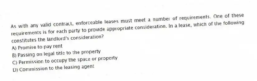 As with any valid contract, enforceable leases must meet a number of requirements. One of these requirements is for each party to provide appropriate consideration. In a lease, which of the following constitutes the landlord's consideration?
A) Promise to pay rent
B) Passing on legal title to the property
C) Permission to occupy the space or property
D) Commission to the leasing agent