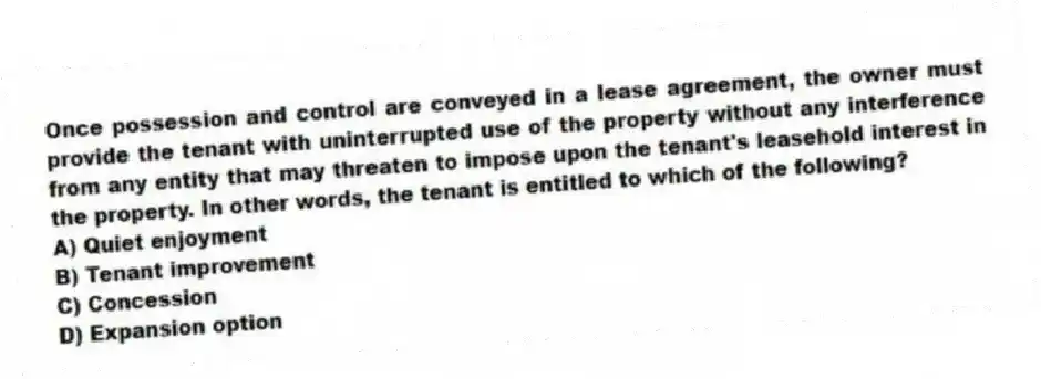 Once possession and control are conveyed in a lease agreement, the owner must provide the tenant with uninterrupted use of the property without any interference from any entity that may threaten to impose upon the tenant's leasehold interest in the property. In other words, the tenant is entitled to which of the following?
A) Quiet enjoyment
B) Tenant improvement
C) Concession
D) Expansion option