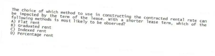 The choice of which method to use in constructing the contracted rental rate can be impacted by the term of the lease. With a shorter lease term, which of the following methods is most likely to be observed?
A) Flat rent
B) Graduated rent
C) Indexed rent
D) Percentage rent