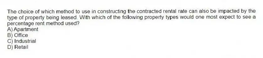 The choice of which method to use in constructing the contracted rental rate can also be impacted by the type of property being leased. With which of the following property types would one most expect to see a percentage rent method used?
A) Apartment
B) Office
C) Industrial
D) Retail